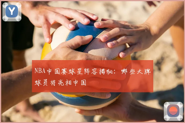 NBA中国赛球星阵容揭秘:哪些大牌球员将亮相中国