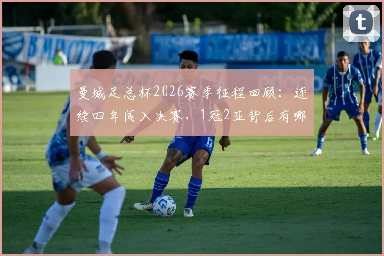 曼城足总杯2026赛季征程回顾：连续四年闯入决赛，1冠2亚背后有哪些关键节点？