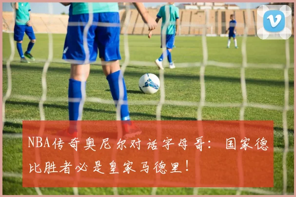 NBA传奇奥尼尔对话字母哥:国家德比胜者必是皇家马德里!