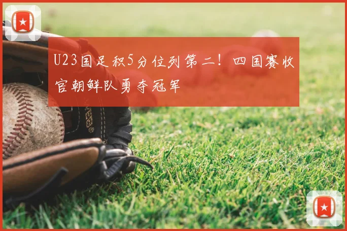 U23国足积5分位列第二！四国赛收官朝鲜队勇夺冠军