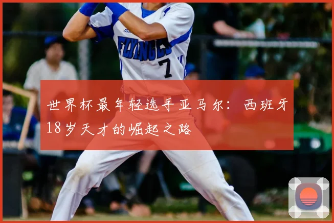 世界杯最年轻选手亚马尔：西班牙18岁天才的崛起之路