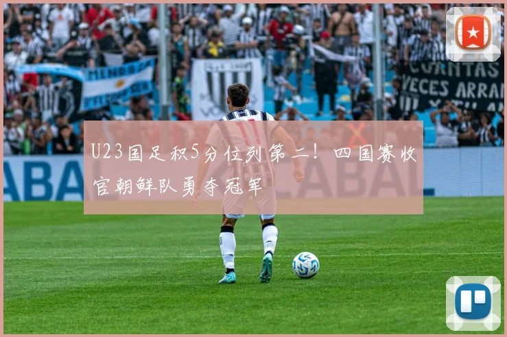 U23国足积5分位列第二!四国赛收官朝鲜队勇夺冠军