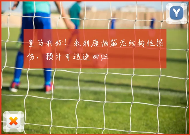 皇马利好！米利唐抽筋无结构性损伤，预计可迅速回归